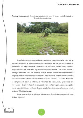 83
Figura 3: Área de pastejo dos animais no decorrer do curso de água e inexistência de área
de proteção permanente.
A ausência de área de proteção permanente no curso de água faz com que as
questões ambientais se tornem um assunto preocupante, real e atual. Os resultados da
degradação do meio ambiente, observados no cotidiano, atraem nossa atenção,
proporcionando que esse tema seja abordado constantemente. Dias (2008) diz que a
educação ambiental seria um processo no qual deveria ocorrer um desenvolvimento
progressivo de um senso de preocupação com o meio ambiente, baseado em um completo
e sensível entendimento das relações do homem com o ambiente a sua volta. Necessita-
se compreender, desde a infância, a relevância da preservação, aprendendo sua
importância e já conscientizando para que se tornem adultos responsáveis e preocupados
com a sustentabilidade e em busca de uma relação harmônica entre o homem e o meio
ambiente (Madeira et al. s/a).
Ainda, pode-se observar o intenso pisoteamento dos animais no decorrer do curso
de água (Figura 4).
 