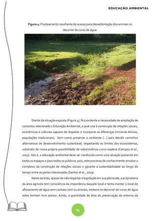 84
Figura 4: Pisoteamento resultante do acesso para dessedentação dos animais no
decorrer do curso de água.
Diante da situação exposta (Figura 4), fica evidente e necessidade de ampliação de
conceitos relacionado s Educação Ambiental, a qual visa à construção de relações sociais,
econômicas e culturais capazes de respeitar e incorporar as diferenças (minorias étnicas,
populações tradicionais), bem como preservar o ambiente [...] para decidir caminhos
alternativos de desenvolvimento sustentável, respeitando os limites dos ecossistemas,
substrato de nossa própria possibilidade de sobrevivência como espécie (Campos et al.,
2013). Isto é, a educação ambiental deve ser conduzida como uma atuação presente em
todos os espaços e para todos os públicos, pois, este processo de conhecimento envolve o
complexo da construção de relações sociais e garante a sustentabilidade ao longo do
tempo entre as partes interessadas (Santos et al., 2019).
Neste sentido, apesar de não respeitar a legislação em sua plenitude, a proprietária
da área agrícola tem consciência da importância daquele local e tenta manter o local do
afloramento de água sem contato com os animais, embora no decorrer do curso de água
estes tenham livre acesso. Ainda, a quantidade de área de preservação do entorno da
 