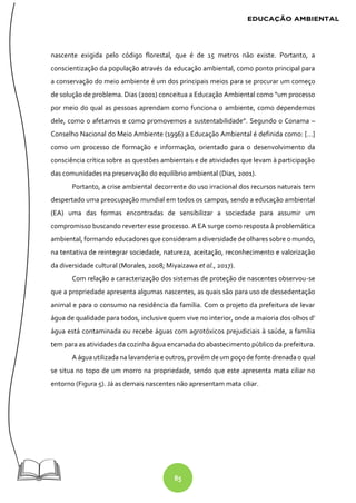 85
nascente exigida pelo código florestal, que é de 15 metros não existe. Portanto, a
conscientização da população através da educação ambiental, como ponto principal para
a conservação do meio ambiente é um dos principais meios para se procurar um começo
de solução de problema. Dias (2001) conceitua a Educação Ambiental como “um processo
por meio do qual as pessoas aprendam como funciona o ambiente, como dependemos
dele, como o afetamos e como promovemos a sustentabilidade”. Segundo o Conama –
Conselho Nacional do Meio Ambiente (1996) a Educação Ambiental é definida como: […]
como um processo de formação e informação, orientado para o desenvolvimento da
consciência crítica sobre as questões ambientais e de atividades que levam à participação
das comunidades na preservação do equilíbrio ambiental (Dias, 2001).
Portanto, a crise ambiental decorrente do uso irracional dos recursos naturais tem
despertado uma preocupação mundial em todos os campos, sendo a educação ambiental
(EA) uma das formas encontradas de sensibilizar a sociedade para assumir um
compromisso buscando reverter esse processo. A EA surge como resposta à problemática
ambiental, formando educadores que consideram a diversidade de olhares sobre o mundo,
na tentativa de reintegrar sociedade, natureza, aceitação, reconhecimento e valorização
da diversidade cultural (Morales, 2008; Miyaizawa et al., 2017).
Com relação a caracterização dos sistemas de proteção de nascentes observou-se
que a propriedade apresenta algumas nascentes, as quais são para uso de dessedentação
animal e para o consumo na residência da família. Com o projeto da prefeitura de levar
água de qualidade para todos, inclusive quem vive no interior, onde a maioria dos olhos d’
água está contaminada ou recebe águas com agrotóxicos prejudiciais à saúde, a família
tem para as atividades da cozinha água encanada do abastecimento público da prefeitura.
A água utilizada na lavanderia e outros, provém deum poçode fonte drenada o qual
se situa no topo de um morro na propriedade, sendo que este apresenta mata ciliar no
entorno (Figura 5). Já as demais nascentes não apresentam mata ciliar.
 