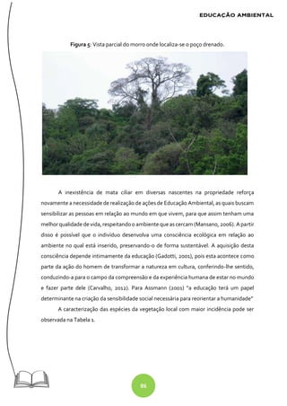 86
Figura 5: Vista parcial do morro onde localiza-se o poço drenado.
A inexistência de mata ciliar em diversas nascentes na propriedade reforça
novamente a necessidade de realização de ações de Educação Ambiental, as quais buscam
sensibilizar as pessoas em relação ao mundo em que vivem, para que assim tenham uma
melhor qualidade devida, respeitandoo ambiente que ascercam (Mansano, 2006). Apartir
disso é possível que o indivíduo desenvolva uma consciência ecológica em relação ao
ambiente no qual está inserido, preservando-o de forma sustentável. A aquisição desta
consciência depende intimamente da educação (Gadotti, 2001), pois esta acontece como
parte da ação do homem de transformar a natureza em cultura, conferindo-lhe sentido,
conduzindo-a para o campo da compreensão e da experiência humana de estar no mundo
e fazer parte dele (Carvalho, 2012). Para Assmann (2001) “a educação terá um papel
determinante na criação da sensibilidade social necessária para reorientar a humanidade”
A caracterização das espécies da vegetação local com maior incidência pode ser
observada na Tabela 1.
 