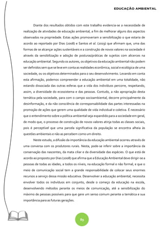 89
Diante dos resultados obtidos com este trabalho evidencia-se a necessidade de
realização de atividades de educação ambiental, a fim de melhorar alguns dos aspectos
observados na propriedade. Estas ações promoveriam a sensibilização o que estaria de
acordo ao reportado por Dias (2008) e Santos et al. (2019) que afirmam que, uma das
formas de se alcançar ações sustentáveis e a construção de novos valores na sociedade é
através da sensibilização e adoção de posturas/práticas de sujeitos com alicerces na
educação ambiental. Segundo os autores, os objetivos da educação ambiental não podem
ser definidos sem que se leve em conta as realidades econômica, social e ecológica de uma
sociedade, ou os objetivos determinados para o seu desenvolvimento. Levando em conta
esta afirmação, podemos compreender a educação ambiental em uma totalidade, não
estando dissociada das outras esferas que a vida dos indivíduos percorre, respeitando,
assim, a diversidade do ecossistema e das pessoas. Contudo, a não apropriação desta
temática pela sociedade, para com o campo socioambiental, decorre principalmente da
desinformação, e da não consciência de corresponsabilidade das partes interessadas na
promoção de ações que gerem uma qualidade de vida individual e coletiva. É necessário
que o entendimento sobre a política ambiental seja expandido para a sociedade em geral,
de modo que, o processo de construção de novos valores atinja todas as classes sociais,
pois é perceptível que uma parcela significativa da população se encontra alheia às
questões ambientais e não as percebem como um direito.
Neste estudo, a difusão da importância da educação ambiental ocorreu através de
uma conversa com os produtores rurais. Nesta, pode-se inferir sobre a importância da
conservação das nascentes, da mata ciliar e da diversidade das espécies. O que está de
acordo ao proposto por Dias (2008) que afirma que a Educação Ambiental deve dirigir-se a
pessoas de todas as idades, a todos os níveis, na educação formal e não formal, e que o
meio de comunicação social tem a grande responsabilidade de colocar seus enormes
recursos a serviço dessa missão educativa. Desenvolver a educação ambiental, necessita
envolver todos os indivíduos em conjunto, desde o começo da educação na escola,
desenvolvendo métodos perante os meios de comunicação, até a sensibilização do
máximo de pessoas possíveis para que gere um senso comum perante a temática e sua
importância para as futuras gerações.
 