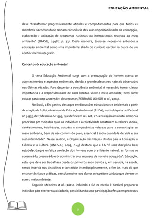 9
deve "transformar progressivamente atitudes e comportamentos para que todos os
membros da comunidade tenham consciência das suas responsabilidades na concepção,
elaboração e aplicação de programas nacionais ou internacionais relativos ao meio
ambiente" (BRASIL, 1998b, p. 33). Desta maneira, torna-se necessário entender a
educação ambiental como uma importante aliada do currículo escolar na busca de um
conhecimento integrado.
Conceitos de educação ambiental
O tema Educação Ambiental surge com a preocupação do homem acerca de
acontecimentos e aspectos ambientais, devido a grandes desastres naturais observados
nas últimas décadas. Para despertar a consciência ambiental, é necessário tornar clara a
importância e a responsabilidade de cada cidadão sobre o meio ambiente, bem como
educar para o uso sustentável dos recursos (FERRARO JÚNIOR et al., 2005).
No Brasil, a EA ganhou destaque em discussões educacionais e ambientais a partir
da criação da Política Nacional de Educação Ambiental (PNEA), instituída pela Lei Federal
nº 9.975, de 27 de maio de 1999, que define em seu Art. 1 º a educação ambiental como “os
processos por meio dos quais os indivíduos e a coletividade constroem os valores sociais,
conhecimentos, habilidades, atitudes e competências voltadas para a conservação do
meio ambiente, bem de uso comum do povo, essencial à sadia qualidade de vida e sua
sustentabilidade”. Nesse sentido, a Organização das Nações Unidas para a Educação, a
Ciência e a Cultura (UNESCO, 2005, p.44) destaca que a EA “é uma disciplina bem
estabelecida que enfatiza a relação dos homens com o ambiente natural, as formas de
conservá-lo, preservá-lo e de administrar seus recursos de maneira adequada”. Educação,
esta, que deve ser trabalhada desde os primeiros anos de vida e, em seguida, na escola,
sendo inserida nas disciplinas e conteúdos interdisciplinarmente, a fim de, mais do que
ensinar técnicas e práticas, a escola ensine seus alunos o respeito e cuidado que devem ter
com o meio ambiente.
Segundo Medeiros et al. (2011), incluindo a EA na escola é possível preparar o
indivíduoparaexercersuacidadania, possibilitandoumaparticipaçãoefetivaem processos
 