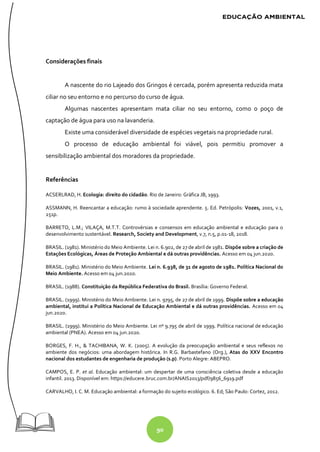 90
Considerações finais
A nascente do rio Lajeado dos Gringos é cercada, porém apresenta reduzida mata
ciliar no seu entorno e no percurso do curso de água.
Algumas nascentes apresentam mata ciliar no seu entorno, como o poço de
captação de água para uso na lavanderia.
Existe uma considerável diversidade de espécies vegetais na propriedade rural.
O processo de educação ambiental foi viável, pois permitiu promover a
sensibilização ambiental dos moradores da propriedade.
Referências
ACSERLRAD, H. Ecologia: direito do cidadão. Rio de Janeiro: Gráfica JB, 1993.
ASSMANN, H. Reencantar a educação: rumo à sociedade aprendente. 5. Ed. Petrópolis: Vozes, 2001, v.1,
251p.
BARRETO, L.M.; VILAÇA, M.T.T. Controvérsias e consensos em educação ambiental e educação para o
desenvolvimento sustentável. Research, Society and Development, v.7, n.5, p.01-18, 2018.
BRASIL. (1981). Ministério do Meio Ambiente. Lei n. 6.902, de 27 de abril de 1981. Dispõe sobre a criação de
Estações Ecológicas, Áreas de Proteção Ambiental e dá outras providências. Acesso em 04 jun.2020.
BRASIL. (1981). Ministério do Meio Ambiente. Lei n. 6.938, de 31 de agosto de 1981. Política Nacional do
Meio Ambiente. Acesso em 04 jun.2020.
BRASIL. (1988). Constituição da República Federativa do Brasil. Brasília: Governo Federal.
BRASIL. (1999). Ministério do Meio Ambiente. Lei n. 9795, de 27 de abril de 1999. Dispõe sobre a educação
ambiental, institui a Política Nacional de Educação Ambiental e dá outras providências. Acesso em 04
jun.2020.
BRASIL. (1999). Ministério do Meio Ambiente. Lei nº 9.795 de abril de 1999. Política nacional de educação
ambiental (PNEA). Acesso em 04 jun.2020.
BORGES, F. H., & TACHIBANA, W. K. (2005). A evolução da preocupação ambiental e seus reflexos no
ambiente dos negócios: uma abordagem histórica. In R.G. Barbastefano (Org.), Atas do XXV Encontro
nacional dos estudantes de engenharia de produção (s.p). Porto Alegre: ABEPRO.
CAMPOS, E. P. et al. Educação ambiental: um despertar de uma consciência coletiva desde a educação
infantil. 2013. Disponível em: https://educere.bruc.com.br/ANAIS2013/pdf/9856_6919.pdf
CARVALHO, I. C. M. Educação ambiental: a formação do sujeito ecológico. 6. Ed; São Paulo: Cortez, 2012.
 