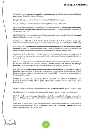 91
CONRADIN, L.; et al. Espécies nativas da flora brasileira de valor econômico atual ou potencial: plantas
para o futuro – Região Sul. Brasília: MMA, 2011.
DIAS, G.F. Educação Ambiental: Princípios e Práticas. 4º ed. São Paulo: Gaia, 2001
DIAS, G.F. Educação Ambiental: Princípios e Práticas. 5ª ed São Paulo, Global, 2008.
GADOTTI, M. Pedagogia da terra: Ecopedagogia e educação sustentável. In: Paulo Freire y la agenda de la
educación latino-americana em el siglo XXI. Buenos Aires: CLASCO, Consejo Latinoamericano de Ciencias
Sociales, 2001. p. 81- 132.
GUIMARÃES, M. Por uma educação ambiental crítica na sociedade atual. Educação Ambiental, Diversidade
e Sustentabilidade, v.1, n.1, p.11-22, 2012.
MADEIRA, P. A.; COELHO, M. E. P; LAUREANO, R. C.; CHRIGATI, W. E. A importância da educação
ambiental em unidades de conservação para promover a conscientização de turistas. Turismo em Foco, s/p.
MANSANO, C. N. A escola e o bairro: Percepção ambiental e interpretação do espaço de alunos do ensino
fundamental. 2006. 170f. Dissertação (Mestrado em Educação) – Programa de Pós-Graduação Educação
para a Ciência e o Ensino de Matemática, Universidade Estadual de Maringá, Maringá, 2006.
MIYAZAWA, G. C. M. C.; CURI, E.; FRENEDOZZO, R. S. A educação ambiental na formação inicial de
professores: um panoramadas teses e dissertações brasileiras (2010-2016). Ensino, Saúde e Ambiente, v.10,
n.2, p. 39-56, 2017.
MORAIS, J .L.; VIEIRA, S. R. Educação Ambiental na Escola: reflexões sobre os trabalhos apresentados no
XVI Encontro Paranaense de Educação Ambiental. Revista Eletrônica de Mestrado em Educação
Ambiental, Edição especial XVI Encontro Paranaense de Educação Ambiental, p.71-85, 2017.
MORALES, A. G. M. Processo de Institucionalização da Educação Ambiental. In: Secretaria de Estado da
Educação. Superintendência de Educação. Departamento da Diversidade. Coordenação de Desafios
Educacionais Contemporâneos. Educação ambiental. Curitiba: SEED – PR, 2008. p. 15-30. (Série Cadernos
Temáticos da Diversidade).
SANTOS, C. F.; GARCIA, P. G.; CARVALHO, I. M. S. M.; OLIVEIRA, I. P. F. EDUCAÇÃO AMBIENTAL: um
processo de relacionamento entre as partes interessadas 22º Semoc, Pessoas, Sociedade e Meio
Ambiente. 2019.
SAUVÉ, L. Educação ambiental: possibilidade e limitações. Educação e Pesquisa, v.31, n.2, p.317-322, 2005.
SBAZÓ JÚNIOR, A. M. Educação Ambiental e gestão de resíduos sólidos. 3 ed. São Paulo: Ridel, 2010.
SILVA, R. L. F. O meio ambiente por trás da tela: estudo das concepções de educação ambiental nos
filmes da TV Escola. 2007. 277 f. Tese (Doutorado em Educação) – Universidade de São Paulo, São Paulo,
2007.
SIQUEIRA, F. M. B. et al. Horta Escolar como ferramenta de Educação Ambiental em uma Escola Estadual no
município de Várzea Grande – MT. In: CONGRESSO BRASILEIRO DE GESTÃO AMBIENTAL. 8. 2016.
Anais... Campina Grande: ... v. II, n. 062, [s/n].
 