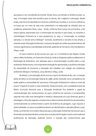 93
que passou a ser considerado primordial. Ainda, focou sua difusão no âmbito escolar, ou
seja, a formação sobre esta temática para os alunos, daí o adjetivo à educação. Desde
então, este tema foi abordado em diversas conferências mundiais, e se tornou referência
na busca por um meio de vida mais sustentável e na elaboração de soluções para os
problemas ambientais (Dias, 2004). Ainda, conforme Dias (2004) nos primórdios, a EA
estava apenas relacionada com a conservação da natureza e para tanto, os conceitos e
metodologias limitavam-se a essa perspectiva, ou seja, a “conservação ou ecologia
aplicada, e o veículo seria a Biologia”. Contudo, atualmente o conceito é mais amplo, e
entende-se por Educação Ambiental, o conjunto de ações de caráter que potencializam de
maneira significativa a sensibilidade ambiental, podendo ser formal ou informal (Bareto e
Vilaça, 2018).
O marco histórico da EA ocorreu em 1972 na 1ª Conferência das Nações Unidas
sobre o Meio Ambiente, em Estocolmo (Suécia), onde os dirigentes políticos elaboraram a
Declaração de Estocolmo, com destaque para a conscientização mundial sobre a crise
ambiental. Neste evento, umaimportante resoluçãofoi apresentada, a qual faziaindicação
da necessidade de promover a educação dos cidadãos com relação aos problemas
ambientais (Borges e Tachibana, 2005; Barreto e Vilaça, 2018).
No Brasil, a concretização da EA ocorreu a partir da década de 80, com a inserção
desta temática na Constituição federal de 1988, sendo instituído como competência do
poder público a necessidade de “promover a Educação Ambiental em todos os níveis de
ensino” (Capítulo VI sobre o meio ambiente). Posteriormente, com o estabelecimento da
Matriz Curricular Nacional para a Educação Ambiental fica evidente o papel da
contextualização dos conhecimentos no qual a dinâmica da natureza é compreendida
segundo esta visão mais abrangente e holística, destacando em suas diretrizes gerais a
abordagem crítica dos aspectos constituintes e determinantes da dinâmica da atmosfera,
contextualizando os conhecimentos a partir da dinâmica da paisagem, cujas riquezas e
potencialidades, os usos e os problemas devem ser identificados e valorados (Brasil, 2013).
Ainda, as Diretrizes Curriculares Nacionais para a Educação Ambiental mencionam que a
dimensão socioambiental deve constar dos currículos de formação inicial e continuada dos
profissionais da educação, podendo ocorrer a inserção dos conhecimentos pela
 