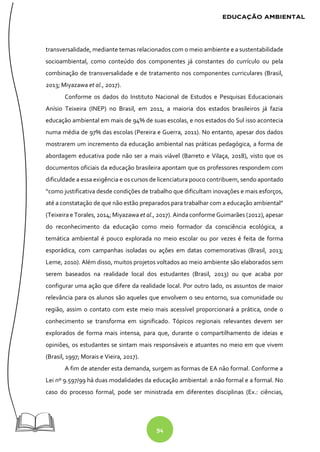 94
transversalidade, mediante temas relacionados com o meio ambiente e a sustentabilidade
socioambiental, como conteúdo dos componentes já constantes do currículo ou pela
combinação de transversalidade e de tratamento nos componentes curriculares (Brasil,
2013; Miyazawa et al., 2017).
Conforme os dados do Instituto Nacional de Estudos e Pesquisas Educacionais
Anísio Teixeira (INEP) no Brasil, em 2011, a maioria dos estados brasileiros já fazia
educação ambiental em mais de 94% de suas escolas, e nos estados do Sul isso acontecia
numa média de 97% das escolas (Pereira e Guerra, 2011). No entanto, apesar dos dados
mostrarem um incremento da educação ambiental nas práticas pedagógica, a forma de
abordagem educativa pode não ser a mais viável (Barreto e Vilaça, 2018), visto que os
documentos oficiais da educação brasileira apontam que os professores respondem com
dificuldade a essa exigência e os cursos de licenciatura pouco contribuem, sendo apontado
“como justificativa desde condições de trabalho que dificultam inovações e mais esforços,
até a constatação de que não estão preparados para trabalhar com a educação ambiental”
(Teixeira e Torales, 2014; Miyazawa et al., 2017). Ainda conforme Guimarães (2012), apesar
do reconhecimento da educação como meio formador da consciência ecológica, a
temática ambiental é pouco explorada no meio escolar ou por vezes é feita de forma
esporádica, com campanhas isoladas ou ações em datas comemorativas (Brasil, 2013;
Leme, 2010). Além disso, muitos projetos voltados ao meio ambiente são elaborados sem
serem baseados na realidade local dos estudantes (Brasil, 2013) ou que acaba por
configurar uma ação que difere da realidade local. Por outro lado, os assuntos de maior
relevância para os alunos são aqueles que envolvem o seu entorno, sua comunidade ou
região, assim o contato com este meio mais acessível proporcionará a prática, onde o
conhecimento se transforma em significado. Tópicos regionais relevantes devem ser
explorados de forma mais intensa, para que, durante o compartilhamento de ideias e
opiniões, os estudantes se sintam mais responsáveis e atuantes no meio em que vivem
(Brasil, 1997; Morais e Vieira, 2017).
A fim de atender esta demanda, surgem as formas de EA não formal. Conforme a
Lei nº 9.597/99 há duas modalidades da educação ambiental: a não formal e a formal. No
caso do processo formal, pode ser ministrada em diferentes disciplinas (Ex.: ciências,
 