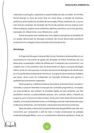 95
matemática e português), respeitando as especificidades de cada uma delas. Já a EA Não
formal abrange os níveis de ensino feita em vários locais, a exemplo de empresas,
prefeituras, jardins botânicos, Unidades de conservação, Polícias ambientais, etc. e com os
mais diversos conteúdos. Na atividade não formal são possíveis diversas práticas como
trilhas ecológicas, projetos sociais ambientais, palestras, seminários, concursos, gincanas,
exposições, etc. (Sbazó Júnior, 2010; Oliveira et al., 2018).
Diante do exposto este trabalho teve como objetivo acompanhar as atividades de
um projeto denominado de Educação ambiental não formal denominado patrulheiro
ambiental mirim na Região Celeiro do Estado do Rio Grande do Sul.
Metodologia
O Projeto de Educação Ambiental Não Formal, Patrulheiro Ambiental Mirim é um
importantíssimo instrumento de gestão das atividades de Polícia Ambiental, que visa
desenvolver na população o hábito da reflexão para “o despertar para o preventivo”, nos
cuidados com o meio ambiente. Este, foi desenvolvido em alguns municípios da Região
Celeiro, tendo em vista que estes municípios são da área de abrangência de atendimento
do 2º Grupo de Polícia Ambiental de Três Passos. O projeto foi desenvolvido por Soldados
que possui vários cursos de multiplicador em Educação Ambiental, para garantir a
qualidade dos ensinamentos repassados.
Neste programa, os Militares Estaduais Educadores Ambientais foram treinados e
motivados, e possuem liberdade na execução dos conteúdos programáticos, encaixados
nos eixos temáticos, que norteiam as atividades ligadas ao meio ambiente, que lhes
possibilitam exercitar as potencialidades pessoais, sem, contudo, alterar a filosofia do
programa, que é a mesma em todos os locais. Ainda, para o bom desenvolvimento deste
trabalho, o Comando Ambiental montou um Kit/Estágio contendo material educativo para
os Monitores Ambientais, a fim de facilitar o desenvolvimento dos temas ambientais.
Nesta atividade, o efetivo do Comando Ambiental da Brigada Militar é de 10%, num
instrumento que corresponde a 50% de toda a missão constitucional de proteção
ambiental da Brigada Militar, e com um custo/benefício altamente satisfatório. Ainda, há
 