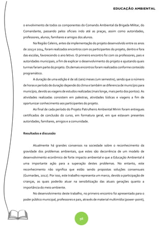96
o envolvimento de todos os componentes do Comando Ambiental da Brigada Militar, do
Comandante, passando pelos oficiais indo até as praças, assim como autoridades,
professores, alunos, familiares e amigos dos alunos.
Na Região Celeiro, antes da implementação do projeto desenvolvido entre os anos
de 2013 e 2014, foram realizados encontros com os participantes do projeto, dentro e fora
das escolas, favorecendo o ano letivo. O primeiro encontro foi com os professores, pais e
autoridades municipais, a fim de explicar o desenvolvimento do projeto e ajustando quais
turmas fariam parte do projeto. Osdemais encontros foram realizados conforme conteúdo
programático.
A duração de uma edição é de 06 (seis) meses (um semestre), sendo que o número
de horas e período de duração depende do clima e também se diferencia de município para
município, devido as viagens de estudos realizadas (mais longe, mais perto dos pontos). As
atividades realizadas consistem em palestras, atividades lúdicas e viagens a fim de
oportunizar conhecimento aos participantes do projeto.
Ao final de cada período do Projeto Patrulheiro Ambiental Mirim foram entregues
certificados de conclusão do curso, em formatura geral, em que estavam presentes
autoridades, familiares, amigos e a comunidade.
Resultados e discussão
Atualmente há grandes consensos na sociedade sobre o reconhecimento da
gravidade dos problemas ambientais, que estes são decorrência de um modelo de
desenvolvimento econômico de forte impacto ambiental e que a Educação Ambiental é
uma importante ação para a superação destes problemas. No entanto, este
reconhecimento não significa que estão sendo propostas soluções consensuais
(Guimarães, 2012). Por isso, este trabalho representa um marco, devido a participação de
crianças, as quais poderão atuar na sensibilização das atuais gerações quanto a
importância do meio ambiente.
No desenvolvimento deste trabalho, no primeiro encontro foi apresentado para o
poder público municipal, professores e pais, através de material multimídia (power-point),
 
