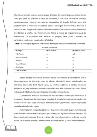97
o funcionamento do projeto, seus objetivos, direitos e deveres tanto por parte dos alunos
como por parte do instrutor e fotos de atividades já realizadas. Ocorreram diversos
questionamentos referente aos recursos necessários, já ficando definido quem iria
colaborar com os materiais necessários, como a aquisição de uniformes e fornecer o
transporte para a viagens técnicas (prefeitura municipal), assim como os pais que deveriam
providenciar o lanche, etc. Posteriormente fez-se a leitura do regulamento para os
interessados. Os municípios que aderiram ao projeto, bem como o número de
participantes podem ser visualizados na Tabela 1.
Tabela 1: Municípios e público participante do Projeto Patrulheiro Ambiental Mirim nos
anos de 2013/2014.
Município Nº de Turmas Nº total de alunos
Três Passos 02 146
Barra do Guarita 01 60
Miraguaí 01 50
Coronel Bicaco 01 39
Derrubadas 02 50
Total de alunos 345
Após o período de inscrição procedeu-se aos encontros os quais contaram com o
desenvolvimento de instruções com os alunos, abordando temas relacionados ao
ambiente, como solo, flora, fauna, água, ar, resíduos orgânicos e sólidos, cidadania
ambiental, etc, seguindo-se o conteúdo programático do referido curso. Para tanto, foram
realizadas atividades lúdicas para fixação e interação entre os alunos.
O processo de avaliação dos alunos foi feito através da observação do instrutor e
professores das escolas, bem como por redações. O projeto foi realizado com aulas nos
turnos da manhã e da tarde, inverso ao do horário escolar, conforme a tratativa com cada
escola beneficiada pelo projeto.
As turmas eram compostas por alunos de uma mesma escola ou por municípios, os
quais demonstraram interesse em participar, ou seja, em alguns municípios o Projeto foi
desenvolvido com crianças de 09 a 13 anos, não necessitando serem todos da mesma
escola. Em outros municípios a preferência foi de turmas de 4ª e 5ª séries da mesma escola.
 