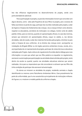 98
Isto não influencia negativamente no desenvolvimento do projeto, sendo uma
particularidade de cada local.
Para a participação no projeto, os pais dos interessados tiveram que concordar com
alguns deveres, como: zelar pela frequência de seus filhos no projeto, pois o excesso de
faltas acarretaria na perda da vaga; participar das reuniões realizadas pelo projeto; cuidar
da higiene e limpeza dos fardamentos das crianças. Já as crianças tinham como deveres:
respeitar os educadores, servidores da instituição e os colegas; manter corte de cabelo
padrão militar, para os meninos, quando em apresentações oficiais; no caso das meninas,
sempre que estiverem em apresentações oficiais, coque no cabelo, e, nas demais
atividades, rabo de cavalo; cuidar dos materiais fornecidos pelo projeto; e lembrar os pais
sobre a limpeza de seus uniformes. Já os direitos das crianças eram: acompanhar as
instalações da Brigada Militar ou de órgãos parceiros ambientais (museu, escola, etc.),
acompanhadas de um representante do projeto; participar de visitas técnicas e educativas
realizadas pelo Projeto. Após a leitura do regulamento foi então aberto diálogo para mais
informações e os pais que acham que seu filho poderia se enquadrar no regulamento,
assinaram a autorização para participaçãonas atividadesdesenvolvidaspelo projeto, tanto
dentro da escola ou quartel, quanto nas atividades educativas externas que seriam
realizadas. Já os pais ou responsáveis que não concordaram e acharam que seu filho não
tinha condições de participar não assinaram tal autorização.
Os alunos ao iniciarem as atividades do projeto, receberão camiseta e chapéu
identificando os mesmos como Patrulheiros Ambientais Mirins. Esse procedimento faz
parte da uniformidade, que é uma característica principalmente de instituições militares.
As Figuras 1 e 2 mostram o modelo padrão do uniforme e chapéu:
 