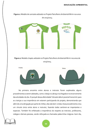99
Figura 1: Modelo de camiseta adotado no Projeto Patrulheiro Ambiental Mirim nos anos
de 2013/2014.
Figura 2: Modelo chapéu adotado no Projeto Patrulheiro Ambiental Mirim nos anos de
2013/2014.
No primeiro encontro entre alunos e instrutor foram explanados alguns
procedimentos a serem adotados, como: o beijo e o abraço na chegada e no encerramento
das atividades do dia. O porquê dessa afetividade? Através dela é possível transmitir para
as crianças a sua importância em estarem participando do projeto, demonstrando que
além de uma obrigação por parte do militar, elas são bem-vindas. Esse procedimento criou
um vínculo único entre aluno e instrutor, fazendo todos sentirem-se importantes e
especiais. Também foi enfatizado a importância do respeito ao instrutor, professores,
colegas e demais pessoas, sendo reforçada as chamadas palavrinhas mágicas: bom dia,
 