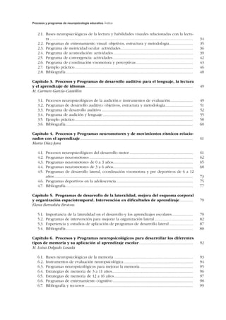Procesos y programas de neuropsicología educativa. Índice
2.1.	 Bases neuropsicológicas de la lectura y habilidades visuales relacionadas con la lectu-
ra........................................................................................................................................... 	34
2.2.	 Programas de entrenamiento visual: objetivos, estructura y metodología........................ 	35
2.3.	 Programa de motricidad ocular: actividades....................................................................... 	36
2.4.	 Programa de acomodación: actividades.............................................................................. 	39
2.5.	 Programa de convergencia: actividades.............................................................................. 	42
2.6.	 Programa de coordinación visomotora y perceptivas........................................................ 	43
2.7.	 Ejemplo práctico................................................................................................................... 	46
2.8.	Bibliografía............................................................................................................................ 	48
Capítulo 3.  Procesos y Programas de desarrollo auditivo para el lenguaje, la lectura
y el aprendizaje de idiomas......................................................................................................... 	49
M. Carmen García-Castellón
3.1.	 Procesos neuropsicológicos de la audición e instrumentos de evaluación....................... 	49
3.2.	 Programas de desarrollo auditivo: objetivos, estructura y metodología............................ 	51
3.3.	 Programa de desarrollo auditivo......................................................................................... 	52
3.4.	 Programa de audición y lenguaje........................................................................................ 	55
3.5.	 Ejemplo práctico................................................................................................................... 	58
3.6.	Bibliografía............................................................................................................................ 	60
Capítulo 4.  Procesos y Programas neuromotores y de movimientos rítmicos relacio-
nados con el aprendizaje.............................................................................................................. 	61
Marta Díaz-Jara
4.1.	 Procesos neuropsicológicos del desarrollo motor.............................................................. 	61
4.2.	 Programas neuromotores..................................................................................................... 	62
4.3.	 Programas neuromotores de 0 a 3 años............................................................................. 	65
4.4.	 Programas neuromotores de 3 a 6 años............................................................................. 	68
4.5.	 Programas de desarrollo lateral, coordinación visomotora y pre deportivos de 6 a 12
años....................................................................................................................................... 	73
4.6.	 Programas deportivos en la adolescencia........................................................................... 	75
4.7.	Bibliografía............................................................................................................................ 	77
Capítulo 5.  Programas de desarrollo de la lateralidad, mejora del esquema corporal
y organización espaciotemporal. Intervención en dificultades de aprendizaje.............. 	79
Elena Bernabéu Brotons
5.1.	 Importancia de la lateralidad en el desarrollo y los aprendizajes escolares..................... 	79
5.2.	 Programas de intervención para mejorar la organización lateral...................................... 	82
5.3.	 Experiencia y estudios de aplicación de programas de desarrollo lateral........................ 	87
5.4.	Bibliografía............................................................................................................................ 	88
Capítulo 6.  Procesos y Programas neuropsicológicos para desarrollar los diferentes
tipos de memoria y su aplicación al aprendizaje escolar..................................................... 	92
M. Luisa Delgado Losada
6.1.	 Bases neuropsicológicas de la memoria............................................................................. 	93
6.2.	 Instrumentos de evaluación neuropsicológica.................................................................... 	94
6.3.	 Programas neuropsicológicos para mejorar la memoria.................................................... 	95
6.4.	 Estrategias de memoria de 3 a 11 años............................................................................... 	96
6.5.	 Estrategias de memoria de 12 a 16 años............................................................................. 	97
6.6.	 Programas de entrenamiento cognitivo.............................................................................. 	98
6.7.	 Bibliografía y recursos......................................................................................................... 	99
 
