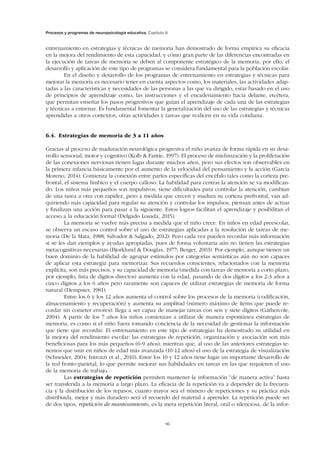 Procesos y programas de neuropsicología educativa. Capítulo 6
96
entrenamiento en estrategias y técnicas de memoria han demostrado de forma empírica su eficacia
en la mejora del rendimiento de esta capacidad, y cómo gran parte de las diferencias encontradas en
la ejecución de tareas de me­moria se deben al componente estratégico de la memoria, por ello, el
desarrollo y aplicación de este tipo de programas se considera fundamental para la población escolar.
En el diseño y desarrollo de los programas de entrenamiento en estrategias y técnicas para
mejorar la memoria es necesario tener en cuenta aspectos como, los materiales, las actividades adap-
tadas a las características y necesidades de las personas a las que va dirigido, estar basado en el uso
de principios de aprendizaje como, las instrucciones y el encadenamiento hacia delante, etcétera,
que permitan enseñar los pasos progresivos que guían el aprendizaje de cada una de las estrategias
y técnicas a entrenar. Es fundamental fomentar la generalización del uso de las estrategias y técnicas
aprendidas a otros contextos, otras actividades y tareas que realicen en su vida cotidiana.
6.4.  Estrategias de memoria de 3 a 11 años
Gracias al proceso de maduración neurológica progresiva el niño avanza de forma rápida en su desa-
rrollo sensorial, motor y cognitivo (Kolb  Fantie, 1997). El proceso de mielinización y la proliferación
de las conexiones nerviosas tienen lugar durante muchos años, pero sus efectos son observables en
la primera infancia básica­mente por el aumento de la velocidad del pensamiento y la acción (García
Moreno, 2014). Comienza la co­nexión entre partes específicas del encéfalo tales como la corteza pre-
frontal, el sistema límbico y el cuerpo calloso. La habilidad para centrar la atención se va modifican-
do. Los niños más pequeños son impulsivos, tiene dificultades para controlar la atención, cambian
de una tarea a otra con rapidez, pero a medida que crecen y madura su corteza prefrontal, van ad­
quiriendo más capacidad para regular su atención y controlar los impulsos; piensan antes de actuar
y finalizan una acción para pasar a la siguiente. Estos logros facilitan el aprendizaje y posibilitan el
acceso a la educación formal (Delgado Losada, 2015).
La memoria se vuelve más precisa a medida que el niño crece. En niños en edad preescolar,
se observa un escaso control sobre el uso de estrategias aplicadas a la resolución de tareas de me-
moria (De la Mata, 1988; Salvador  Salgado, 2012). Pero cada vez pueden recordar más información
si se les dan ejemplos y ayudas apropiadas, pues de forma voluntaria aún no tienen las estrategias
metacognitivas necesarias (Bjorklund  Douglas, 1977; Berger, 2003). Por ejemplo, aunque tienen un
buen dominio de la habilidad de agrupar estímulos por categorías semánticas aún no son capaces
de aplicar esta estrategia para memorizar. Sus re­cuerdos conscientes, relacionados con la memoria
explícita, son más precisos, y su capacidad de memoria (medida con tareas de memoria a corto plazo,
por ejemplo, lista de dígitos directos) aumenta con la edad, pasando de dos dígitos a los 2-3 años a
cinco dígitos a los 6 años pero raramente son capaces de utilizar estrategias de memoria de forma
natural (Dempster, 1981).
Entre los 6 y los 12 años aumenta el control sobre los procesos de la memoria (codificación,
almacenamiento y recuperación) y aumenta su amplitud (número máximo de ítems que puede re-
cordar sin cometer errores): llega a ser capaz de manejar tareas con seis y siete dígitos (Gathercole,
2004). A partir de los 7 años los niños comienzan a utilizar de manera espontánea estrategias de
memoria, es como si el niño fuera tomando conciencia de la necesidad de gestionar la información
que tiene que recordar. El entrenamiento en este tipo de estrate­gias ha demostrado su utilidad en
la mejora del rendimiento escolar: las estrategias de repetición, organización y asociación son más
beneficiosas para los más pequeños (6-9 años), mientras que, al uso de las anteriores estrategias te-
nemos que unir en niños de edad más avanzada (10-12 años) el uso de la estrategia de visualización
(Schneider, 2004; Introzzi et al., 2010). Entre los 10 y 12 años tiene lugar un importante desarrollo de
la red fronto-parietal, lo que permite mejorar sus habilidades en tareas en las que requieren el uso
de la memoria de trabajo.
Las estrategias de repetición permiten mantener la información “de manera activa” hasta
ser transferida a la memoria a largo plazo. La eficacia de la repetición va a depender de la frecuen-
cia y la distribución de los repasos, cuanto mayor sea el número de repeticiones y su práctica más
distribuida, mejor y más duradero será el recuerdo del material a aprender. La repetición puede ser
de dos tipos, repetición de mantenimiento, es la mera repetición literal, oral o silenciosa, de la infor-
 