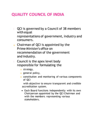 QUALITY COUNCIL OF INDIA
QCI is governed by a Council of 38 members
with equal
representations of government, industry and
consumers.
 Chairman of QCI is appointed by the
Prime Minister's office on
recommendation of the government
and industry.
Council is the apex level body
responsible for formulating the
 strategy,
 general policy,
 constitution and monitoring of various components
of QCI
with objective to ensure transparent and credible
accreditation system.
 Each Board functions independently with its own
Chairperson appointed by the QCI Chairman and
with the members representing various
stakeholders.
 
