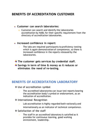 BENEFITS OF ACCREDITATION CUSTOMER
Customer can search laboratories:
 Customer can search and identify the laboratories
accreditation by NABL for their specific requirement from the
directory of accreditation laboratories.
Increased confidence in report:
 The labs are required participants to proficiency testing
which is again demonstration of competence, so there is
increased confidence in the reports released by the
laboratories.
The customer gets services by credential staff.
Savings in term of time & money as it reduces or
eliminates the need of re-testing.
BENEFITS OF ACCREDITATION LABORATORY
 Use of accreditation symbol
 The accredited laboratories can issue test reports bearing
the accreditation body’s symbol or endorsement, as an
indication of accreditation.
 International Recognition
 Lab accreditation is highly regarded both nationally and
internationally as an indicator of technical competence.
 Satisfaction of the staff
 The staff in an accredited laboratory is satisfied as it
provides for continuous learning, good working
environment, leadership.
 