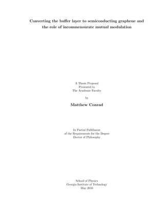 Converting the buﬀer layer to semiconducting graphene and
the role of incommensurate mutual modulation
A Thesis Proposal
Presented to
The Academic Faculty
by
Matthew Conrad
In Partial Fulﬁllment
of the Requirements for the Degree
Doctor of Philosophy
School of Physics
Georgia Institute of Technology
May 2016
 