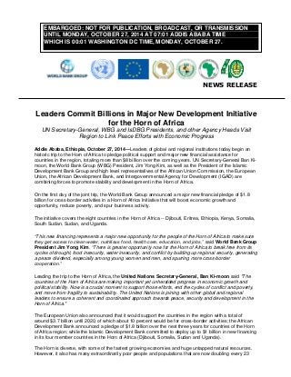 NEWS RELEASE 
Leaders Commit Billions in Major New Development Initiative for the Horn of Africa 
UN Secretary-General, WBG and IsDBG Presidents, and other Agency Heads Visit Region to Link Peace Efforts with Economic Progress 
Addis Ababa, Ethiopia, October 27, 2014—Leaders of global and regional institutions today begin an historic trip to the Horn of Africa to pledge political support and major new financial assistance for countries in the region, totaling more than $8 billion over the coming years. UN Secretary-General Ban Ki- moon, the World Bank Group (WBG) President, Jim Yong Kim, as well as the President of the Islamic Development Bank Group and high level representatives of the African Union Commission, the European Union, the African Development Bank, and Intergovernmental Agency for Development (IGAD) are combining forces to promote stability and development in the Horn of Africa. 
On the first day of the joint trip, the World Bank Group announced a major new financial pledge of $1.8 billion for cross-border activities in a Horn of Africa Initiative that will boost economic growth and opportunity, reduce poverty, and spur business activity. 
The initiative covers the eight countries in the Horn of Africa -- Djibouti, Eritrea, Ethiopia, Kenya, Somalia, South Sudan, Sudan, and Uganda. 
“This new financing represents a major new opportunity for the people of the Horn of Africa to make sure they get access to clean water, nutritious food, health care, education, and jobs,” said World Bank Group President Jim Yong Kim. “There is greater opportunity now for the Horn of Africa to break free from its cycles of drought, food insecurity, water insecurity, and conflict by building up regional security, generating a peace dividend, especially among young women and men, and spurring more cross-border cooperation.” 
Leading the trip to the Horn of Africa, the United Nations Secretary-General, Ban Ki-moon said "The countries of the Horn of Africa are making important yet unheralded progress in economic growth and political stability. Now is a crucial moment to support those efforts, end the cycles of conflict and poverty, and move from fragility to sustainability. The United Nations is joining with other global and regional leaders to ensure a coherent and coordinated approach towards peace, security and development in the Horn of Africa." The European Union also announced that it would support the countries in the region with a total of around $3.7 billion until 2020, of which about 10 percent would be for cross-border activities; the African Development Bank announced a pledge of $1.8 billion over the next three years for countries of the Horn of Africa region; while the Islamic Development Bank committed to deploy up to $1 billion in new financing in its four member countries in the Horn of Africa (Djibouti, Somalia, Sudan and Uganda). 
The Horn is diverse, with some of the fastest growing economies and huge untapped natural resources. However, it also has many extraordinarily poor people and populations that are now doubling every 23 EMBARGOED: NOT FOR PUBLICATION, BROADCAST, OR TRANSMISSION UNTIL MONDAY, OCTOBER 27, 2014 AT 07:01 ADDIS ABABA TIME WHICH IS 00:01 WASHINGTON DC TIME, MONDAY, OCTOBER 27.  