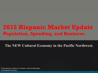 The NEW Cultural Economy in the Pacific Northwest.
2015 Hispanic Market Update
Population, Spending, and Business.
 