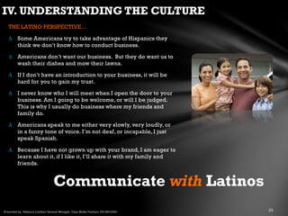 THE LATINO PERSPECTIVE…
∆ Some Americans try to take advantage of Hispanics they
think we don’t know how to conduct business.
∆ Americans don’t want our business. But they do want us to
wash their dishes and mow their lawns.
∆ If I don’t have an introduction to your business, it will be
hard for you to gain my trust.
∆ I never know who I will meet when I open the door to your
business. Am I going to be welcome, or will I be judged.
This is why I usually do business where my friends and
family do.
∆ Americans speak to me either very slowly, very loudly, or
in a funny tone of voice. I’m not deaf, or incapable, I just
speak Spanish.
∆ Because I have not grown up with your brand, I am eager to
learn about it, if I like it, I’ll share it with my family and
friends.
Communicate with Latinos
IV. UNDERSTANDING THE CULTURE
 