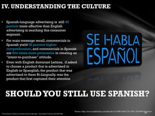IV. UNDERSTANDING THE CULTURE
SHOULDYOU STILL USE SPANISH?
• Even with English dominant Latinos, if asked
to choose a product that is advertised in
English or Spanglish, the product that was
advertised to them Bi-Lingually, was the
product that first captured their attention
• Spanish-language advertising is still 45
percent more effective than English
advertising in reaching this consumer
segment.
• For main message recall, commercials in
Spanish yield 56 percent higher
comprehension, and commercials in Spanish
are five times more persuasive in creating an
"intent-to-purchase" attitude.
Source: http://www.tandfonline.com/doi/abs/10.1080/10641734.1992.10504987#preview
 