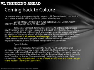 Latinos are a very young community…17 years old. Connection to community
and culture are still a VERY significant part of who they are.
WHILE MANY LATINOS DO TUNE INTO ENGLISH MEDIA. WHAT
KEEPSTHEM COMING BACKTO SPANISH?
Television: Comcast, Telemundo, El Rey… All of these networks are
now freshening their offerings to reach a bi-lingual, bi-cultural audience.These
changes, no doubt, are bold and fresh alternatives meant to appeal to a new
generation of Hispanics who straddle between the American and Latino ways of
life. At the core of it all, culture, not language, is what keeps us coming back.
These networks are leveraging the idea of the cultural connection and
engagement revolution to lure these new generations of viewers.
Spanish Radio:
Spanish radios top format in the Pacific Northwest is Regional
Mexican. Many listeners may tune in to English AC, Rock, and other formats, but
cross over to Regional Mexican tells another story. For that, you would have to
understand the music. Like a Mexican Novella, Regional Mexican Music is made
up of Corridos, or Stories.These stories tell the History, and Culture of the
community. They are well loved, stories of Mexican life, love, and home that get
to the heart of the Hispanic consumer.
Coming back to Culture
VI.THINKING AHEAD
 