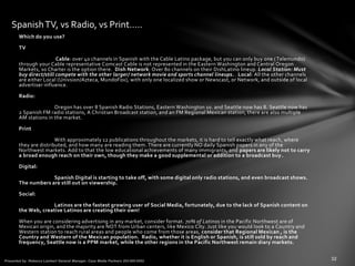 Which do you use?
TV
Cable: over 40 channels in Spanish with the Cable Latino package, but you can only buy one (Telemundo)
through your Cable representative Comcast Cable is not represented in the Eastern Washington and Central Oregon
Markets, so Charter is the option there. Dish Network: Over 80 channels on their DishLatino lineup. Local Station: Must
buy direct/still compete with the other larger/ network movie and sports channel lineups. . Local: All the other channels
are either Local (Univsion/Azteca, MundoFox), with only one localized show or Newscast, or Network, and outside of local
advertiser influence.
Radio:
Oregon has over 8 Spanish Radio Stations, Eastern Washington 10. and Seattle now has 8. Seattle now has
2 Spanish FM radio stati0ns, A Christian Broadcast station, and an FM Regional Mexican station, there are also multiple
AM stations in the market.
Print
With approximately 12 publications throughout the markets, it is hard to tell exactly what reach, where
they are distributed, and how many are reading them. There are currently NO daily Spanish papers in any of the
Northwest markets. Add to that the low educational achievements of many immigrants, and papers are likely not to carry
a broad enough reach on their own, though they make a good supplemental or addition to a broadcast buy.
Digital:
Spanish Digital is starting to take off, with some digital only radio stations, and even broadcast shows.
The numbers are still out on viewership.
Social:
Latinos are the fastest growing user of Social Media, fortunately, due to the lack of Spanish content on
the Web, creative Latinos are creating their own!
When you are considering advertising in any market, consider format. 70% of Latinos in the Pacific Northwest are of
Mexican origin, and the majority are NOT from Urban centers, like Mexico City. Just like you would look to a Country and
Western station to reach rural areas and people who come from those areas, consider that Regional Mexican , is the
Country and Western of the Mexican population. Radio, whether it is English or Spanish, is still sold by reach and
frequency, Seattle now is a PPM market, while the other regions in the Pacific Northwest remain diary markets.
SpanishTV, vs Radio, vs Print…..
 