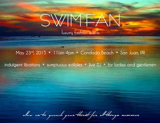 SWIM FAN
luxury fashion event
May 23rd
, 2015 11am-4pm Condado Beach San Juan, PR
indulgent libations sumptuous edibles live DJ for ladies and gentlemen
allow us to quench your thirst for all things summer
 