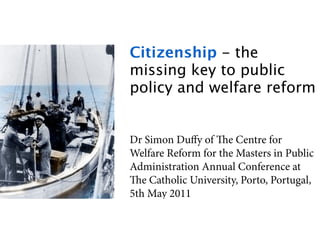 Citizenship - the
missing key to public
policy and welfare reform


Dr Simon Duﬀy of e Centre for
Welfare Reform for the Masters in Public
Administration Annual Conference at
e Catholic University, Porto, Portugal,
5th May 2011
 