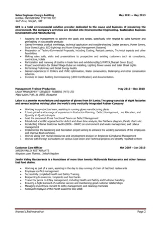 Aranee.V.Pathmanathan Page 2
Sales Engineer-Energy Auditing May 2011 – May 2013
GLOBAL ENGINEERING SYSTEMS FZC
SAIF Zone, Sharjah, UAE
GES is a total environmental solution provider dedicated to the cause and business of preserving the
environment. The company’s activities are divided into Environmental Engineering, Sustainable Business
Development and Manufacturing
 Assisting the Management to achieve the goals and target, specifically with respect to sales turnover and
profitability on sustainable products
 Gained immense product knowledge, technical application and trouble-shooting (Water aerators, Power Savers,
Solar Street Lights, LED Lightings and Room Energy Management Systems)
 Preparation of Techno-Commercial Proposals, including Costing, Payback periods, Technical aspects and other
feasibilities.
 Making sales calls, visits and presentations to prospective and existing customers such as consultants,
contractors, hotels
 Participation and manning of booths in trade fairs and exhibitions(Big 5,WATEX,Sharjah Green Expo)
 Project coordination for Global Village-Dubai on installing, Lighting Power savers and Solar Street Lights
 Performing Preliminary and Detail Energy Audits
 Gained experienced in Chillers and HVAC optimisation, Water conservation, Delamping and other conservation
schemes.
 Involved in Green Building Commissioning (LEED Certification) and documentation.
Management Trainee-Production May 2010 – Dec 2010
LALAN MANAGEMENT SERVICES- RUBBERS (PVT) LTD
Mapa Lalan (Pvt) Ltd, BEPZ, Biyagama
Lalan is a premier manufacture and exporter of gloves from Sri Lanka.The group consists of eight factories
and several estates making Lalan the world’s only vertically integrated Rubber Company.
 Working in a production team, assisting in running glove manufacturing plants
 I have gained a wide range of experience in Production Planning, Defect Management, Line Allocation, and
Quantity Vs Quality Analysis
 Lead the company’s Cross Functional Teams on Defect Management
 Introduced scientific approaches for defect and down time analysis, like Fishbone diagram, Parato charts etc.
 Conducting Internal Customer Audits (IKEA – IWAY) on environment and waste management, and Labour
management
 Implemented the Gardening and Recreation project aiming to enhance the working conditions of the employees
and improve team cohesion.
 Worked along with Human Resources and Development division on Employee Compliance Management
 Worked with Foreign Consultants on various Cost Down and Technical projects and directly reported to them
Customer Care Officer Oct 2007 – Jan 2010
JARDIN VALLEY RESTAURANTS
Kingston upon Thames, United Kingdom
Jardin Valley Restaurants is a franchisee of more than twenty McDonalds Restaurants and other famous
fast food chains.
 Working as part of a team, assisting in the day to day running of chain of fast food restaurants
 Employee conflict management
 Successfully completed Health and Safety Training
 Responding to customer complaints and feed backs
 Trainer for peers on lobby management, including Health and Safety and Customer handling
 Ensuring a high standard of customer service and maintaining good customer relationships
 Managing inventories relevant to lobby management, and cleaning chemicals
 Received Employee of the Month award for Dec 2008
 