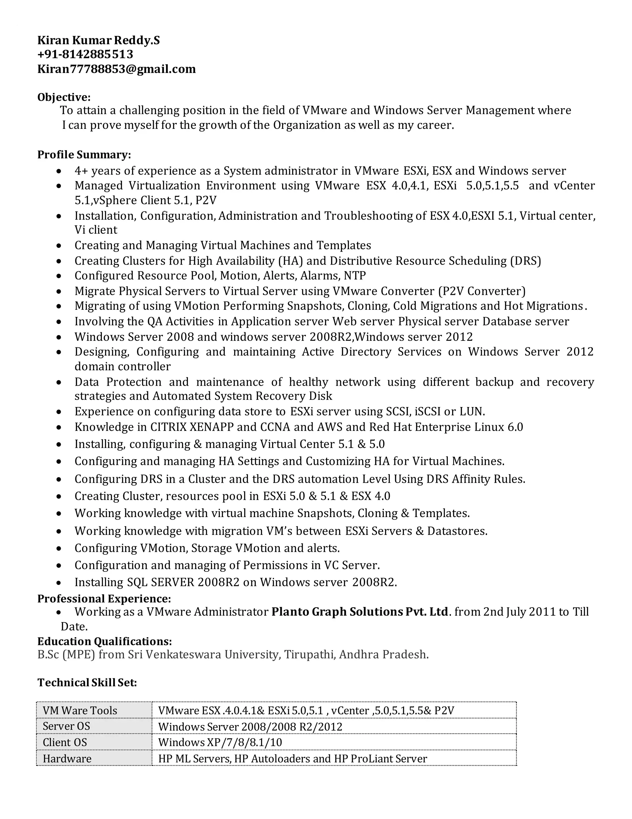 Kiran Kumar Reddy.S
+91-8142885513
Kiran77788853@gmail.com
Objective:
To attain a challenging position in the field of VMware and Windows Server Management where
I can prove myself for the growth of the Organization as well as my career.
Profile Summary:
 4+ years of experience as a System administrator in VMware ESXi, ESX and Windows server
 Managed Virtualization Environment using VMware ESX 4.0,4.1, ESXi 5.0,5.1,5.5 and vCenter
5.1,vSphere Client 5.1, P2V
 Installation, Configuration, Administration and Troubleshooting of ESX 4.0,ESXI 5.1, Virtual center,
Vi client
 Creating and Managing Virtual Machines and Templates
 Creating Clusters for High Availability (HA) and Distributive Resource Scheduling (DRS)
 Configured Resource Pool, Motion, Alerts, Alarms, NTP
 Migrate Physical Servers to Virtual Server using VMware Converter (P2V Converter)
 Migrating of using VMotion Performing Snapshots, Cloning, Cold Migrations and Hot Migrations.
 Involving the QA Activities in Application server Web server Physical server Database server
 Windows Server 2008 and windows server 2008R2,Windows server 2012
 Designing, Configuring and maintaining Active Directory Services on Windows Server 2012
domain controller
 Data Protection and maintenance of healthy network using different backup and recovery
strategies and Automated System Recovery Disk
 Experience on configuring data store to ESXi server using SCSI, iSCSI or LUN.
 Knowledge in CITRIX XENAPP and CCNA and AWS and Red Hat Enterprise Linux 6.0
 Installing, configuring & managing Virtual Center 5.1 & 5.0
 Configuring and managing HA Settings and Customizing HA for Virtual Machines.
 Configuring DRS in a Cluster and the DRS automation Level Using DRS Affinity Rules.
 Creating Cluster, resources pool in ESXi 5.0 & 5.1 & ESX 4.0
 Working knowledge with virtual machine Snapshots, Cloning & Templates.
 Working knowledge with migration VM’s between ESXi Servers & Datastores.
 Configuring VMotion, Storage VMotion and alerts.
 Configuration and managing of Permissions in VC Server.
 Installing SQL SERVER 2008R2 on Windows server 2008R2.
Professional Experience:
 Working as a VMware Administrator Planto Graph Solutions Pvt. Ltd. from 2nd July 2011 to Till
Date.
Education Qualifications:
B.Sc (MPE) from Sri Venkateswara University, Tirupathi, Andhra Pradesh.
Technical Skill Set:
VM Ware Tools VMware ESX .4.0.4.1& ESXi5.0,5.1 , vCenter ,5.0,5.1,5.5& P2V
Server OS Windows Server 2008/2008 R2/2012
Client OS Windows XP/7/8/8.1/10
Hardware HP ML Servers, HP Autoloaders and HP ProLiant Server
 