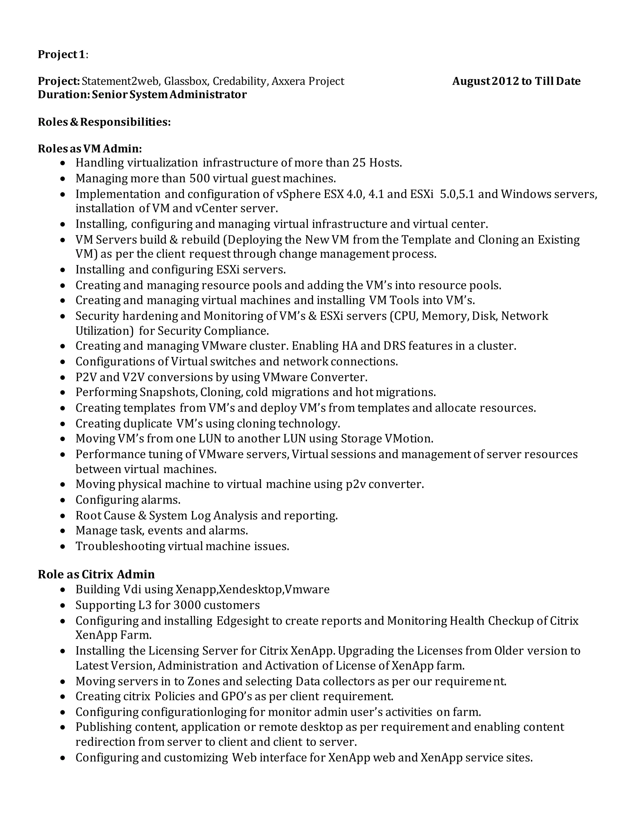 Project1:
Project:Statement2web, Glassbox, Credability, Axxera Project August2012 to Till Date
Duration:SeniorSystemAdministrator
Roles&Responsibilities:
RolesasVM Admin:
 Handling virtualization infrastructure of more than 25 Hosts.
 Managing more than 500 virtual guest machines.
 Implementation and configuration of vSphere ESX 4.0, 4.1 and ESXi 5.0,5.1 and Windows servers,
installation of VM and vCenter server.
 Installing, configuring and managing virtual infrastructure and virtual center.
 VM Servers build & rebuild (Deploying the New VM from the Template and Cloning an Existing
VM) as per the client request through change management process.
 Installing and configuring ESXi servers.
 Creating and managing resource pools and adding the VM’s into resource pools.
 Creating and managing virtual machines and installing VM Tools into VM’s.
 Security hardening and Monitoring of VM’s & ESXi servers (CPU, Memory, Disk, Network
Utilization) for Security Compliance.
 Creating and managing VMware cluster. Enabling HA and DRS features in a cluster.
 Configurations of Virtual switches and network connections.
 P2V and V2V conversions by using VMware Converter.
 Performing Snapshots, Cloning, cold migrations and hot migrations.
 Creating templates from VM’s and deploy VM’s from templates and allocate resources.
 Creating duplicate VM’s using cloning technology.
 Moving VM’s from one LUN to another LUN using Storage VMotion.
 Performance tuning of VMware servers, Virtual sessions and management of server resources
between virtual machines.
 Moving physical machine to virtual machine using p2v converter.
 Configuring alarms.
 Root Cause & System Log Analysis and reporting.
 Manage task, events and alarms.
 Troubleshooting virtual machine issues.
Role as Citrix Admin
 Building Vdi using Xenapp,Xendesktop,Vmware
 Supporting L3 for 3000 customers
 Configuring and installing Edgesight to create reports and Monitoring Health Checkup of Citrix
XenApp Farm.
 Installing the Licensing Server for Citrix XenApp. Upgrading the Licenses from Older version to
Latest Version, Administration and Activation of License of XenApp farm.
 Moving servers in to Zones and selecting Data collectors as per our requirement.
 Creating citrix Policies and GPO’s as per client requirement.
 Configuring configurationloging for monitor admin user’s activities on farm.
 Publishing content, application or remote desktop as per requirement and enabling content
redirection from server to client and client to server.
 Configuring and customizing Web interface for XenApp web and XenApp service sites.
 