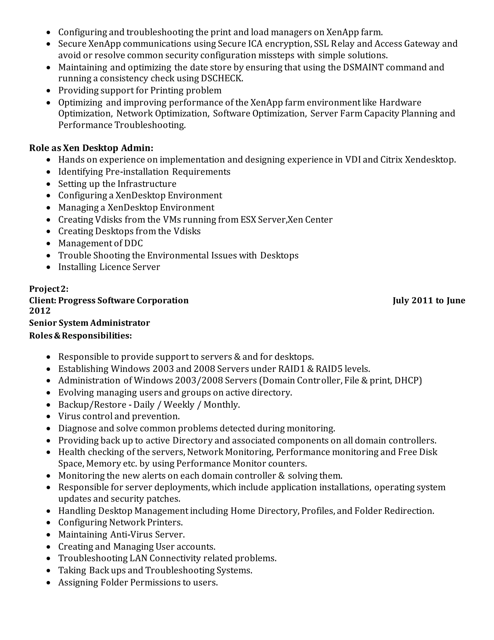  Configuring and troubleshooting the print and load managers on XenApp farm.
 Secure XenApp communications using Secure ICA encryption, SSL Relay and Access Gateway and
avoid or resolve common security configuration missteps with simple solutions.
 Maintaining and optimizing the date store by ensuring that using the DSMAINT command and
running a consistency check using DSCHECK.
 Providing support for Printing problem
 Optimizing and improving performance of the XenApp farm environment like Hardware
Optimization, Network Optimization, Software Optimization, Server Farm Capacity Planning and
Performance Troubleshooting.
Role as Xen Desktop Admin:
 Hands on experience on implementation and designing experience in VDI and Citrix Xendesktop.
 Identifying Pre-installation Requirements
 Setting up the Infrastructure
 Configuring a XenDesktop Environment
 Managing a XenDesktop Environment
 Creating Vdisks from the VMs running from ESX Server,Xen Center
 Creating Desktops from the Vdisks
 Management of DDC
 Trouble Shooting the Environmental Issues with Desktops
 Installing Licence Server
Project2:
Client: Progress Software Corporation July 2011 to June
2012
Senior System Administrator
Roles&Responsibilities:
 Responsible to provide support to servers & and for desktops.
 Establishing Windows 2003 and 2008 Servers under RAID1 & RAID5 levels.
 Administration of Windows 2003/2008 Servers (Domain Controller, File & print, DHCP)
 Evolving managing users and groups on active directory.
 Backup/Restore - Daily / Weekly / Monthly.
 Virus control and prevention.
 Diagnose and solve common problems detected during monitoring.
 Providing back up to active Directory and associated components on all domain controllers.
 Health checking of the servers, Network Monitoring, Performance monitoring and Free Disk
Space, Memory etc. by using Performance Monitor counters.
 Monitoring the new alerts on each domain controller & solving them.
 Responsible for server deployments, which include application installations, operating system
updates and security patches.
 Handling Desktop Management including Home Directory, Profiles, and Folder Redirection.
 Configuring Network Printers.
 Maintaining Anti-Virus Server.
 Creating and Managing User accounts.
 Troubleshooting LAN Connectivity related problems.
 Taking Back ups and Troubleshooting Systems.
 Assigning Folder Permissions to users.
 