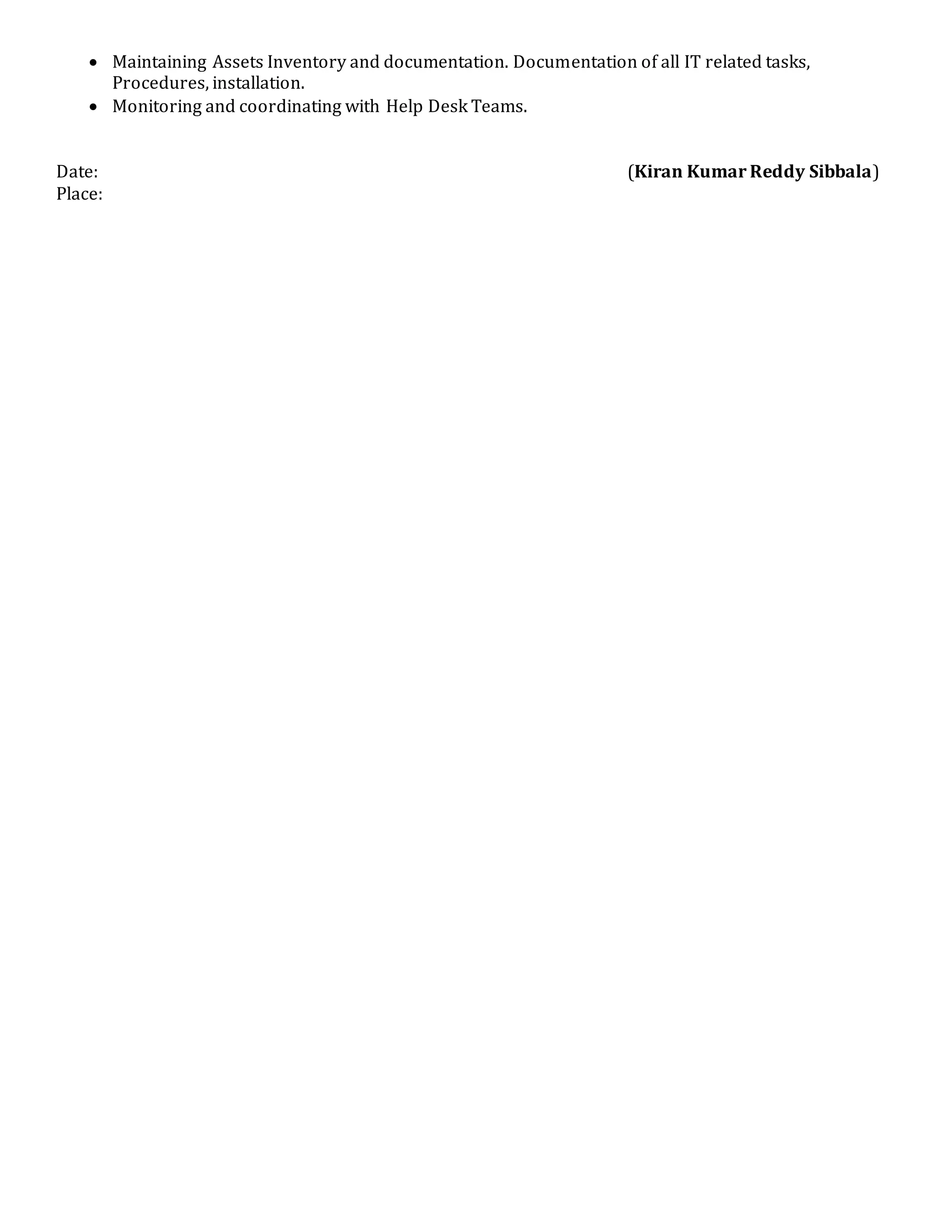  Maintaining Assets Inventory and documentation. Documentation of all IT related tasks,
Procedures, installation.
 Monitoring and coordinating with Help Desk Teams.
Date: (Kiran Kumar Reddy Sibbala)
Place:
 