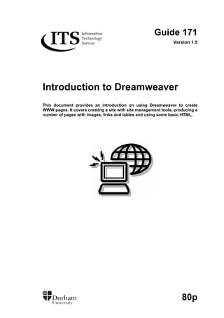 Guide 171
Version 1.5
Introduction to Dreamweaver
This document provides an introduction on using Dreamweaver to create
WWW pages. It covers creating a site with site management tools, producing a
number of pages with images, links and tables and using some basic HTML.
80p
 