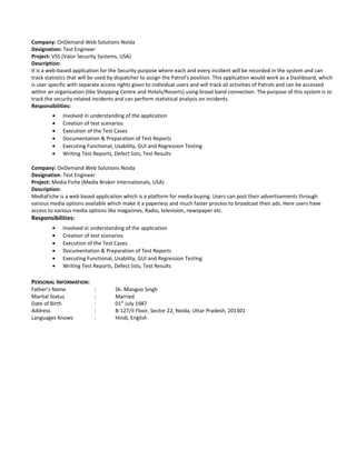 Company: OnDemand Web Solutions Noida
Designation: Test Engineer
Project: VSS (Valor Security Systems, USA)
Description:
It is a web-based application for the Security purpose where each and every incident will be recorded in the system and can
track statistics that will be used by dispatcher to assign the Patrol’s position. This application would work as a Dashboard, which
is user specific with separate access rights given to individual users and will track all activities of Patrols and can be accessed
within an organization (like Shopping Centre and Hotels/Resorts) using broad band connection. The purpose of this system is to
track the security related incidents and can perform statistical analysis on incidents.
Responsibilities:
• Involved in understanding of the application
• Creation of test scenarios
• Execution of the Test Cases
• Documentation & Preparation of Test Reports
• Executing Functional, Usability, GUI and Regression Testing
• Writing Test Reports, Defect lists, Test Results
Company: OnDemand Web Solutions Noida
Designation: Test Engineer
Project: Media Fiche (Media Broker Internationals, USA)
Description:
MediaFiche is a web based application which is a platform for media buying. Users can post their advertisements through
various media options available which make it a paperless and much faster process to broadcast their ads. Here users have
access to various media options like magazines, Radio, television, newspaper etc.
Responsibilities:
• Involved in understanding of the application
• Creation of test scenarios
• Execution of the Test Cases
• Documentation & Preparation of Test Reports
• Executing Functional, Usability, GUI and Regression Testing
• Writing Test Reports, Defect lists, Test Results
PERSONAL INFORMATION:
Father’s Name : Sh. Mangoo Singh
Marital Status : Married
Date of Birth : 01st
July 1987
Address : B-127/II Floor, Sector 22, Noida, Uttar Pradesh, 201301
Languages Knows : Hindi, English
 