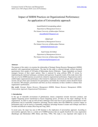 European Journal of Business and Management                                                              www.iiste.org
ISSN 2222-1905 (Paper) ISSN 2222-2839 (Online)




            Impact of SHRM Practices on Organizational Performance:
                    An application of Universalistic approach

                                        Junaid Khalid (Corresponding author)
                                        Department of Management Sciences
                                   The Islamia University of Bahawalpur Pakistan
                                            Junaidkhalid219@gmail.com


                                                      Abdul Latif
                                        Department of Management Sciences
                                   The Islamia University of Bahawalpur Pakistan
                                              drabdullatif@hotmail.com


                                               Syed Usman Ali Gillani
                                        Department of Management Sciences
                                   The Islamia University of Bahawalpur Pakistan
                                           syedusmanaligillani@gmail.com


Abstract:
The purpose of this study is to examine the relationship of Strategic Human Resource Management (SHRM)
practices with organizational performance. The data for this study is collected through verified structured
questionnaire from sample of 120 banks of Bahawalpur district (Pakistan). Target respondents are branch
managers because of their expert opinion. Data is analyzed by using software SPSS 19 version by
implementing the statistical techniques, correlation and regression. In general, results of this study shows that
four out of seven SHRM practices are positively related to organizational performance. Organizations tend to
exhibit higher organizational performance when trained its employees extensively provide them employment
security and give them open mechanism for participation, and finally the evaluation criteria should be based
on outcomes. HR managers, practitioners and firms can focus immensely on these variables to enhance their
organization’s performance.
Key words- Strategic Human Resource Management (SHRM), Human Resource Management (HRM),
Universalistic Approach, Organizational Performance


1. Introduction
In this age of vulnerable environment of globalization, intense competition towards innovative products, and
supplier bargaining power transformed to buyers bargaining power, all these are the major challenges for the
organizations. In order to cope up with all these challenges firms must have to give profound consideration to their
performance and on sustainable competitive advantage. Recent studies show that SHRM has a positive impact on
performance and it can be used as a sustainable competitive advantage because it creates such strategic asset that is
invisible and difficult to imitate (Wan-Jing and Tung, 2005).

In recent years, the major key area in HR literature is the implication of universalistic approach. According to
universalistic approach, there is a certain set of SHRM practices that are equally beneficial for every organization
(Bamberger and Meshoulam 2000; Delery and Doty, 1996). This study is very important with respect to its
 