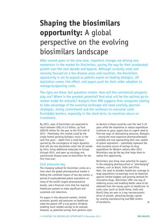 IMS HEALTH1 • SHAPING THE BIOSIMILARS OPPORTUNITY • December 2011
Shaping the biosimilars
opportunity: A global
perspective on the evolving
biosimilars landscape
After several years in the slow lane, important changes are driving new
momentum in the market for biosimilars, paving the way for their accelerated
growth over the next decade and beyond. Although currently small and
narrowly focused on a few disease areas and countries, the biosimilars
opportunity is set to expand as patents expire on leading biologics, US
legislation comes into effect, and payers push for their wider adoption to
manage burgeoning costs.
The signs are there, but questions remain. How will the commercial prospects
play out? Where is the greatest potential? And what will be the optimal go-to-
market model for entrants? Analysis from IMS suggests that companies looking
to take advantage of the evolving landscape will need carefully planned
strategies, strong commitment and the resilience to overcome some
formidable barriers, especially in the short-term, to maximize return on
investment.
By 2015, sales of biosimilars are expected to
reach between US$1.9-2.6 billion, up from
US$378 million for the year to the first half of
2011. Potentially, this market could be the
single fastest-growing biologics sector in the
next five years – albeit from a small base –
spurred by the convergence of major dynamics
that will see new biosimilars enter the US market
by 2014, bring additional molecules to Europe
through 2015, and open up oncology and
autoimmune disease areas to biosimilars for the
first time ever.
Cost pressures key
The changing outlook for biosimilars comes at a
time when the global pharmaceutical market is
feeling the combined impact of two key events: a
period of unprecedented patent expirations on
many of the world’s largest pharmaceutical
brands, and a financial crisis that has required
healthcare systems to make significant and
sustained cost reductions.
For payers in the advanced markets, limited
economic growth and pressures on healthcare
make the patent cliff a true generic dividend,
enabling much needed savings to be realized.
However, as potential savings from generics start
to decline in these countries over the next 5-10
years while the imperative to reduce expenditure
continues to grow, payers face an urgent need to
find new ways of rationalizing resources. Biologics
– among the most expensive pharmacotherapies
available and now approaching their own swathe
of patent expirations – potentially represent the
most lucrative source of savings on drug
expenditure for Western nations after 2015.
Biosimilars may be the key that helps them to
realize this opportunity.
Biosimilars also bring clear potential for payers
in the emerging pharmaceutical or “pharmerging”
markets, such as Brazil, India and China.
Here, the need to broaden healthcare coverage to
large populations increasingly must be balanced
against limited budgets and growing demand for
innovative drugs. Biosimilars offer one way of
widening access and enabling better value to be
obtained from the money spent on healthcare. In
some cases (such as South Korea, India and
Brazil) they are seen as a key macroeconomic
driver of growth, attracting foreign capital
by creating manufacturing and R&D centers
of excellence. ➜
 