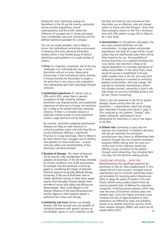 IMS HEALTH4 • SHAPING THE BIOSIMILARS OPPORTUNITY • December 2011
Among the most interesting analogs for
biosimilars in the US are the heavily contracted,
narrow provider populations around
erythropoietins and the G-CSFs where the
influence of managed care is strong and payers
have considerable sway over contracting and the
defined treatment paradigm for a disease.
This set-up closely parallels, and is likely to
mirror, the institutional contracting environment
in Germany (the most advanced biosimilars
market) where a very limited group of doctors
administer erythropoietins in a small number of
centers.
1 Price: For originator companies, one of the key
challenges is to anticipate the way in which
biosimilars will act on price. Heavy price
discounting in the institutional sector provides
a strong incentive for biosimilars to target a
list price that is very close to the originator’s
and subsequently gain their advantage through
contracts.
2 Established experience: In classes such as
EPOs and G-CSFs, where there is general
acceptance of high similarity between
biosimilars and original brands, and established
experience of their use in Europe, the technical
bar is likely to be cleared relatively smoothly.
Likewise, if there is a hospital network or
relatively limited number of clinic/treatment
centers, usage decisions will be faster.
By contrast, biosimilars targeting autoimmune
diseases are likely to meet reticence in
switching patients unless and until they fail on
current treatment. Without a significant
financial or co-pay advantage, there is likely to
be little interest from managed care in starting
new patients on these medicines – at least
until the safety and substitutability of the
biosimilars are demonstrated.
3 Duration of therapy: The nature of drug use
will be also be a key consideration for the
adoption of biosimilars in the US: those intended
for chronic conditions such as RA and psoriasis,
for example, may face particular scrutiny by
payers in considering the impact of potential
financial exposure to possibly lifelong therapy.
Conversely, if the use of biosimilars were to
enable significant savings in these areas, payers
may be more favorably inclined towards them –
provided of course that safety and efficacy are
demonstrated. Much could depend on the
relative influence of the prescribing physicians
and the degree to which patients express a
preference for a lower-cost therapy.
4 Familiarity and trust: Doctors are already
familiar with the concept and cost benefits of
initiating treatment with generic versions of
non-biologic agents in such conditions as RA,
but they will need to trust and believe that
biosimilars are an effective, safe and cheaper
option to follow suit with biologics. Given that
these biologics remain on the Tier 4 formulary
level with 30% patient co-pay, this is likely to
be a slow build.
5 Uncertainties: For US patients and payers, the
key issues around biosimilars are the
uncertainties. In large patient and provider
populations, the level of co-pay will be crucial:
unless they are significantly lower there will be
little incentive for use. The possibility of
moving biosimilars to a separate formulary tier
is an option, but one that is likely to be
heavily dependent on a stronger perception of
safety around MAbs. In the event that a track
record of success is established in Europe
before market entry in the US, and some form
of medical consensus is reached on switching
patients to biosimilars, this may change. The
real key for biosimilar manufacturers within
this broader provider community is that it will
take longer to convince individual doctors one-
by-one, versus contracting.
There is also the potential in the US for greater
biologic volume arising from the use of
biosimilars – a phenomenon which has already
been observed in Europe (see Figure 6, page 7).
This could put at risk systemic “savings” with
higher utilization, particularly if price
discounting for biosimilars is only in the region
of 20-30%.
6 Patient role: Increasing co-pays and the
growing role of patients in treatment decisions
will also be important for biosimilars:
manufacturers may choose to differentiate their
products through the use of patient assistance
programs (PAPs) setting their list price at a
similar level to the originator brand and
offering co-pay assistance to the patient
through social networking, thus bringing them
into play into the decision making process.
SIGNIFICANT POTENTIAL – OVER TIME
Notwithstanding the significant potential for
biosimilars in the US, their establishment in this
market will be a slow process: stringent clinical
requirements and an involved, potentially drawn-
out procedure for resolving patent disputes are
likely to delay the speed of uptake in the near
future: behind every product patent there are
several potential lines of defense for originator
companies, including process patents, which may
slow the entry of biosimilar versions when new
markets open. Given the highly technical issues
involved and lack of legal precedent to date,
predictions are difficult to make and questions
remain as to whether biosimilar versions of the
more complex biologics (MAbs) will reach the US
market before 2015. ➜
 