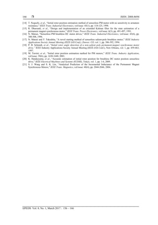  ISSN: 2088-8694
IJPEDS Vol. 8, No. 1, March 2017 : 156 – 166
166
[14] T. Noguchi, et al., “Initial rotor position estimation method of sensorless PM motor with no sensitivity to armature
resistance,” IEEE Trans. Industrial Electronics, vol/issue: 45(1), pp. 118-125, 1998.
[15] R. Dhaouadi, et al., “Design and implementation of an extended Kalman filter for the state estimation of a
permanent magnet synchronous motor,” IEEE Trans. Power Electronics, vol/issue: 6(3), pp. 491-497, 1991.
[16] N. Matsui, “Sensorless PM brushless DC motor drives,” IEEE Trans. Industrial Electronics, vol/issue: 43(6), pp.
300-308, 1996.
[17] N. Matsui and T. Takeshita, “A novel starting method of sensorless salient-pole brushless motor,” IEEE Industry
Applications Society Annual Meeting (IEEE-IAS Conf.). Denver. CO, vol. 1, pp. 386-392, 1994.
[18] P. B. Schmidt, et al., “Initial rotor angle detection of a non-salient pole permanent-magnet synchronous motor
drive,” IEEE Industry Applications Society Annual Meeting (IEEE-IAS Conf.), New Orleans, vol. 1, pp. 459-463,
1997.
[19] M. Tursini, et al., “Initial rotor position estimation method for PM motors,” IEEE Trans. Industry Application,
vol/issue: 39(6), pp. 1630-1640, 2003.
[20] K. Hatakeyama, et al., “Accurate estimation of initial rotor position for brushless DC motor position sensorless
drive,” IEEE Electrical Machines and Systems (ICEMS), Tokyo, vol. 1, pp. 1-6, 2009.
[21] S. J. Wang and S. K. Lin, “Analytical Prediction of the Incremental Inductance of the Permanent Magnet
Synchronous Motors,” IEEE Trans. Magnetics, vol/issue: 40(4), pp. 2044-2046, 2004.
 