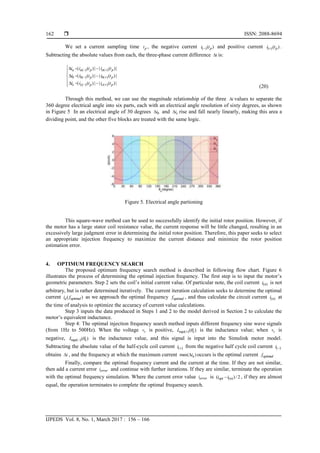  ISSN: 2088-8694
IJPEDS Vol. 8, No. 1, March 2017 : 156 – 166
162
We set a current sampling time p
t , the negative current ( )( )
p
i t
 and positive current ( )( )
p
i t
 .
Subtracting the absolute values from each, the three-phase current difference i
 is:
( ) ( )
( ) ( )
( ) ( )
| ( )| | ( )|
| ( )| | ( )|
| ( )| | ( )|
a a p a p
b b p b p
c c p c p
i i t i t
i i t i t
i i t i t
 
 
 
  


  


  

 (20)
Through this method, we can use the magnitude relationship of the three i
 values to separate the
360 degree electrical angle into six parts, each with an electrical angle resolution of sixty degrees, as shown
in Figure 5 In an electrical angle of 30 degrees b
i
 and c
i
 rise and fall nearly linearly, making this area a
dividing point, and the other five blocks are treated with the same logic.
Figure 5. Electrical angle partioning
This square-wave method can be used to successfully identify the initial rotor position. However, if
the motor has a large stator coil resistance value, the current response will be little changed, resulting in an
excessively large judgment error in determining the initial rotor position. Therefore, this paper seeks to select
an appropriate injection frequency to maximize the current distance and minimize the rotor position
estimation error.
4. OPTIMUM FREQUENCY SEARCH
The proposed optimum frequency search method is described in following flow chart. Figure 6
illustrates the process of determining the optimal injection frequency. The first step is to input the motor’s
geometric parameters. Step 2 sets the coil’s initial current value. Of particular note, the coil current ( )
n
i is not
arbitrary, but is rather determined iteratively. The current iteration calculation seeks to determine the optimal
current ( )
a optimal
i f as we approach the optimal frequency optimal
f , and thus calculate the circuit current ( )
n
i at
the time of analysis to optimize the accuracy of current value calculations.
Step 3 inputs the data produced in Steps 1 and 2 to the model derived in Section 2 to calculate the
motor’s equivalent inductance.
Step 4: The optimal injection frequency search method inputs different frequency sine wave signals
(from 1Hz to 500Hz). When the voltage s
v is positive, ( )( )
eqa e
L 
 is the inductance value; when s
v is
negative, ( )( )
eqa e
L 
 is the inductance value, and this signal is input into the Simulink motor model.
Subtracting the absolute value of the half-cycle coil current ( )
i  from the negative half cycle coil current ( )
i 
obtains i
 , and the frequency at which the maximum current max( )
a
i
 occurs is the optimal current optimal
f
Finally, compare the optimal frequency current and the current at the time. If they are not similar,
then add a current error error
i and continue with further iterations. If they are similar, terminate the operation
with the optimal frequency simulation. Where the current error value error
i is ( )
( )/ 2
opt n
i i
 , if they are almost
equal, the operation terminates to complete the optimal frequency search.
 