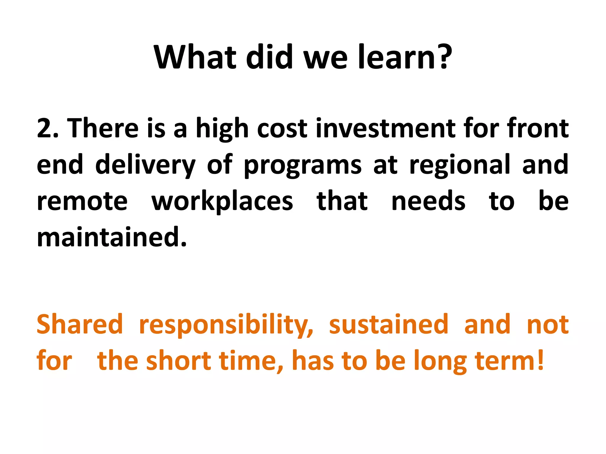 What did we learn? 
2. There is a high cost investment for front end delivery of programs at regional and remote workplaces that needs to be maintained. 
Shared responsibility, sustained and not for the short time, has to be long term!  