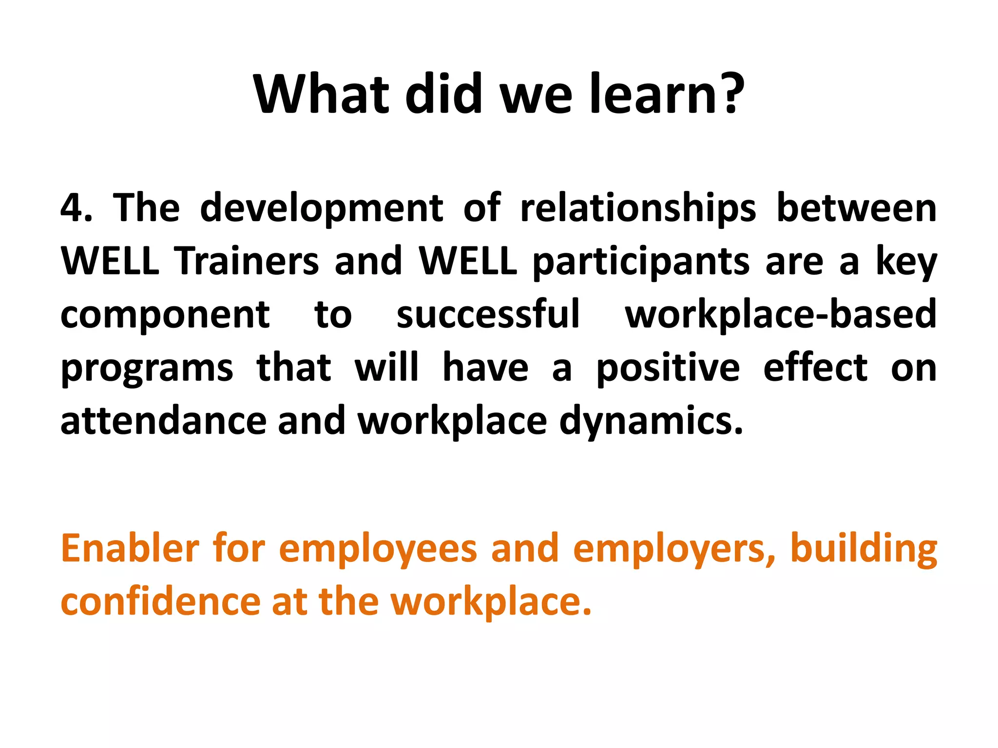What did we learn? 
4. The development of relationships between WELL Trainers and WELL participants are a key component to successful workplace-based programs that will have a positive effect on attendance and workplace dynamics. 
Enabler for employees and employers, building confidence at the workplace.  