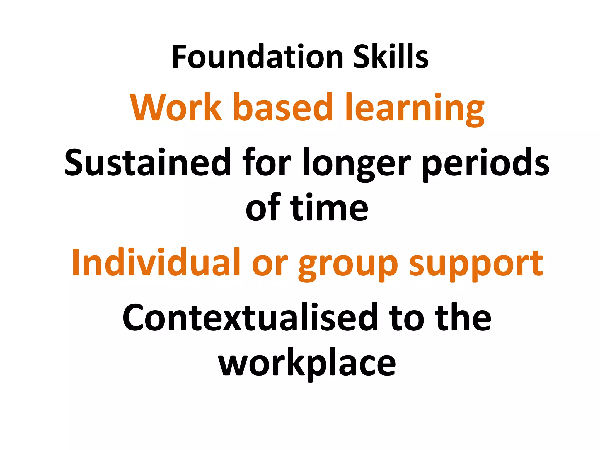 Foundation Skills 
Work based learning 
Sustained for longer periods of time 
Individual or group support 
Contextualised to the workplace 
 