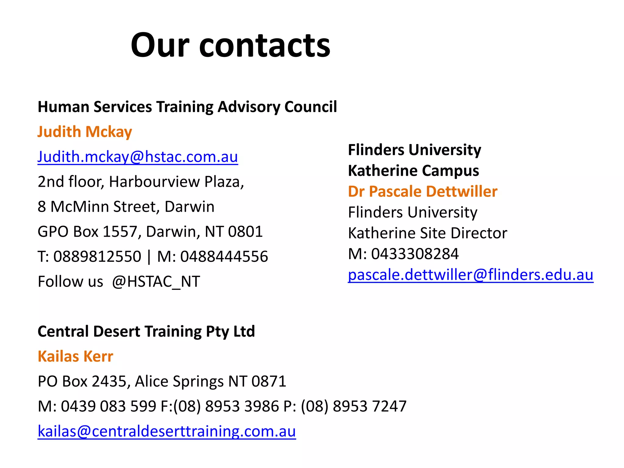 Our contacts 
Human Services Training Advisory Council 
Judith Mckay 
Judith.mckay@hstac.com.au 
2nd floor, Harbourview Plaza, 
8 McMinn Street, Darwin 
GPO Box 1557, Darwin, NT 0801 
T: 0889812550 | M: 0488444556 
Follow us @HSTAC_NT 
Central Desert Training Pty Ltd 
Kailas Kerr 
PO Box 2435, Alice Springs NT 0871 
M: 0439 083 599 F:(08) 8953 3986 P: (08) 8953 7247 
kailas@centraldeserttraining.com.au 
Flinders University 
Katherine Campus 
Dr Pascale Dettwiller 
Flinders University 
Katherine Site Director 
M: 0433308284 
pascale.dettwiller@flinders.edu.au 
