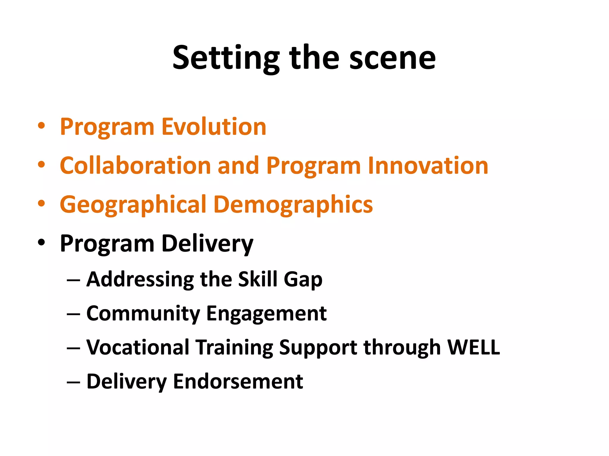 Setting the scene 
• 
Program Evolution 
• 
Collaboration and Program Innovation 
• 
Geographical Demographics 
• 
Program Delivery 
– 
Addressing the Skill Gap 
– 
Community Engagement 
– 
Vocational Training Support through WELL 
– 
Delivery Endorsement  