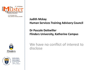 Judith Mckay 
Human Services Training Advisory Council 
Dr Pascale Dettwiller 
Flinders University, Katherine Campus 
We have no conflict of interest to disclose 
 