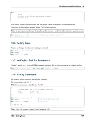 Ring Documentation, Release 1.6
Put "
Hello
Welcome to the Ring programming language
How are you?
"
Also you can use the nl variable to insert new line and you can use the + operator to concatenate strings
As we have NL for new lines, we have Tab and CR (Carriage return) too!
Note: nl value means a new line and the actual codes that represent a newline is different between operating systems
Put "Hello" + nl + "Welcome to the Ring programming language" +
nl + "How are you?"
13.6 Getting Input
You can get the input from the user using the get command
Put "What is your name? "
Get cName
Put "Hello " + cName
13.7 No Explicit End For Statements
You don’t need to use ‘;’ or press ENTER to separate statements. The previous program can be written in one line.
Put "What is your name? " get cName put "Hello " + cName
13.8 Writing Comments
We can write one line comments and multi-line comments
The comment starts with # or //
Multi-lines comments are written between /* and */
/*
Program Name : My first program using Ring
Date : 2016.09.09
Author : Mahmoud Fayed
*/
Put "What is your name? " # print message on screen
get cName # get input from the user
put "Hello " + cName # say hello!
// Put "Bye!"
Note: Using // to comment a lines of code is just a code style.
13.6. Getting Input 147
 