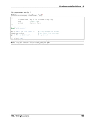 Ring Documentation, Release 1.6
The comment starts with # or //
Multi-lines comments are written between /* and */
/*
Program Name : My first program using Ring
Date : 2016.09.09
Author : Mahmoud Fayed
*/
Load "stdlib.ring"
Print("What is your name? ") # print message on screen
cName=GetString() # get input from the user
print("Hello #{cName}") # say hello!
// print("Bye!")
Note: Using // to comment a lines of code is just a code style.
14.8. Writing Comments 150
 