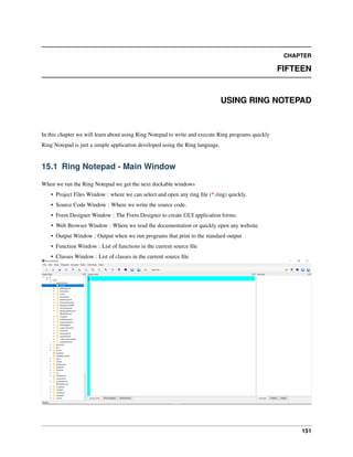 CHAPTER
FIFTEEN
USING RING NOTEPAD
In this chapter we will learn about using Ring Notepad to write and execute Ring programs quickly
Ring Notepad is just a simple application developed using the Ring language.
15.1 Ring Notepad - Main Window
When we run the Ring Notepad we get the next dockable windows
• Project Files Window : where we can select and open any ring ﬁle (*.ring) quickly.
• Source Code Window : Where we write the source code.
• Form Designer Window : The Form Designer to create GUI application forms.
• Web Browser Window : Where we read the documentation or quickly open any website.
• Output Window : Output when we run programs that print to the standard output
• Function Window : List of functions in the current source ﬁle
• Classes Window : List of classes in the current source ﬁle
151
 