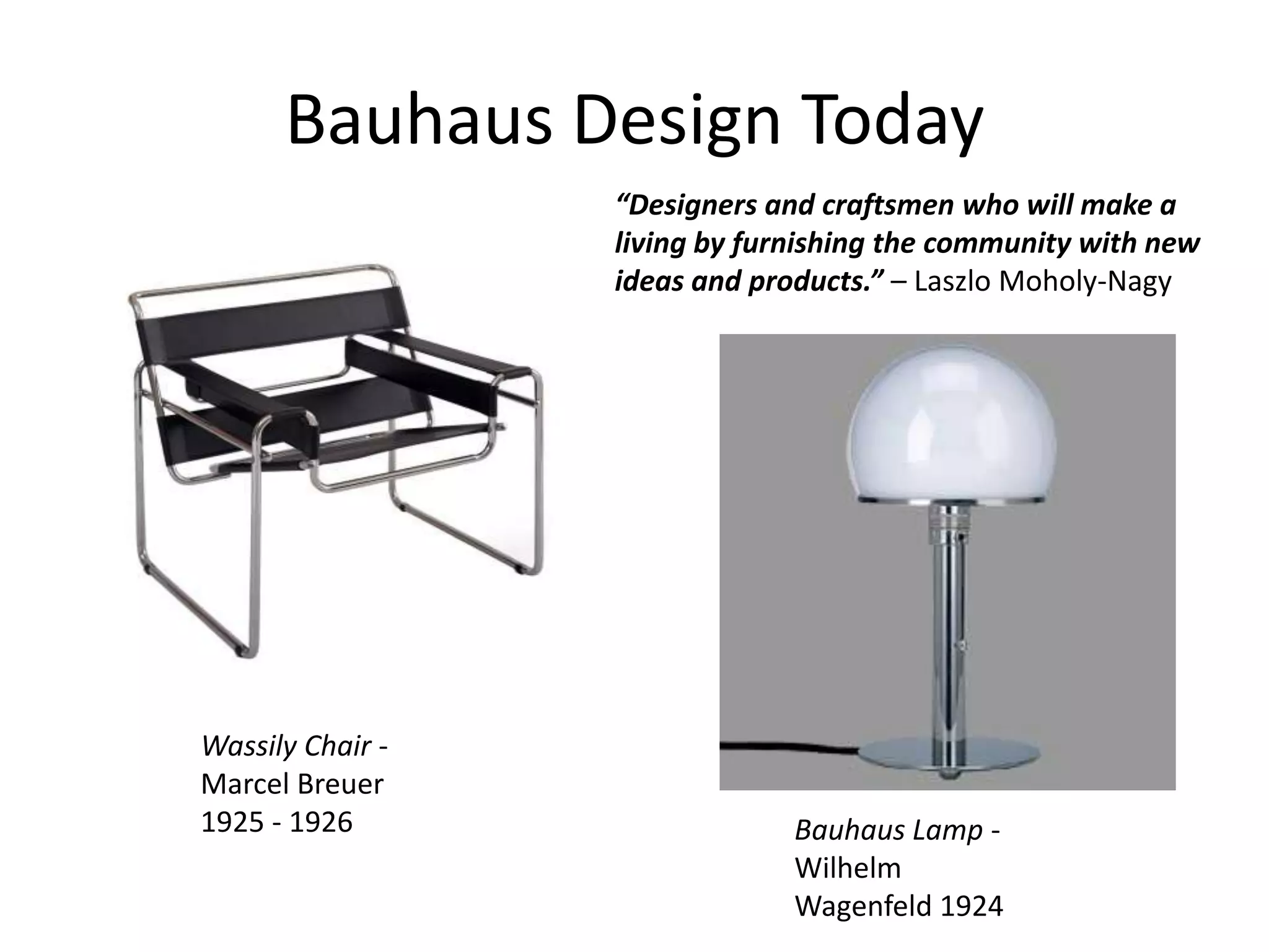 Bauhaus Design Today
Wassily Chair -
Marcel Breuer
1925 - 1926
“Designers and craftsmen who will make a
living by furnishing the community with new
ideas and products.” – Laszlo Moholy-Nagy
Bauhaus Lamp -
Wilhelm
Wagenfeld 1924
 